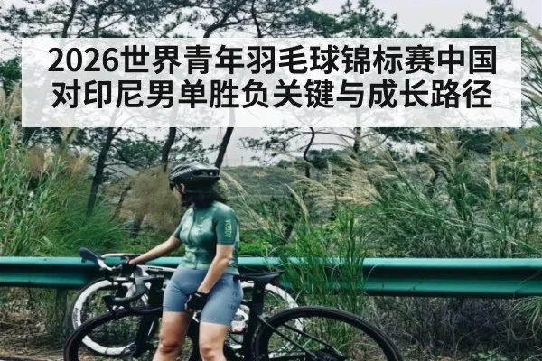 2026世界青年羽毛球锦标赛中国对印尼男单胜负关键与成长路径 - kaiyun
